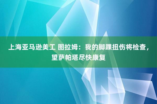 上海亚马逊美工 图拉姆：我的脚踝扭伤将检查，望萨帕塔尽快康复