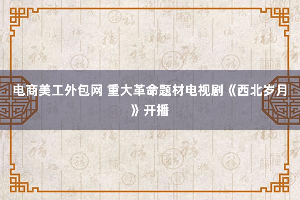 电商美工外包网 重大革命题材电视剧《西北岁月》开播